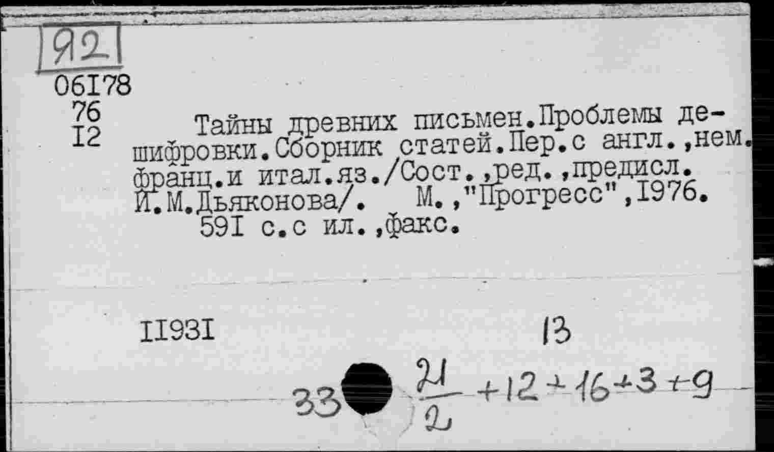 ﻿'06178
т§ Тайны древних письмен.Проблемы де-шифровки.Сборник статей.Пер.с англ.,нем франц.и итал.яз./Сост,»ред.»предисл. И. М. Дьяконова/.	М, /’Прогресс’ ,1976.
591 с.с ил..факс.
II93I
ß
33’